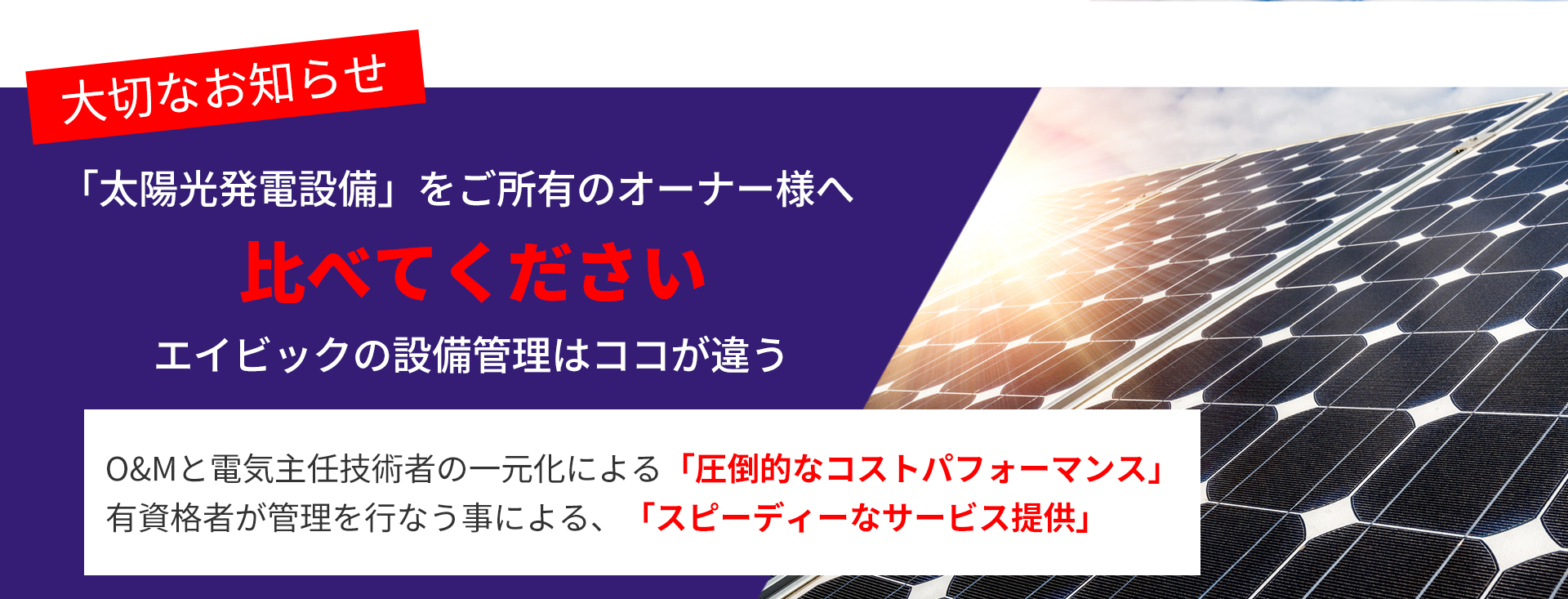 画像：大切なお知らせ　「太陽光発電設備」をご所有のオーナー様へ 比べてください エイビックの設備管理はココが違う O&Mと電気主任技術者の一元化による「圧倒的なコストパフォーマンス」 有資格者が管理を行なう事による、「スピーディーなサービス提供」